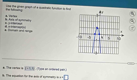 Use the given graph of a quadratic function to find 
the following: 
a. Vertex 
b. Axis of symmetry 
Q 
c. y-intercept 
d. x-intercept(s) 
e. Domain and range 
a. The vertex is (-1,1). (Type an ordered pair.) 
b. The equation for the axis of symmetry is x=□.