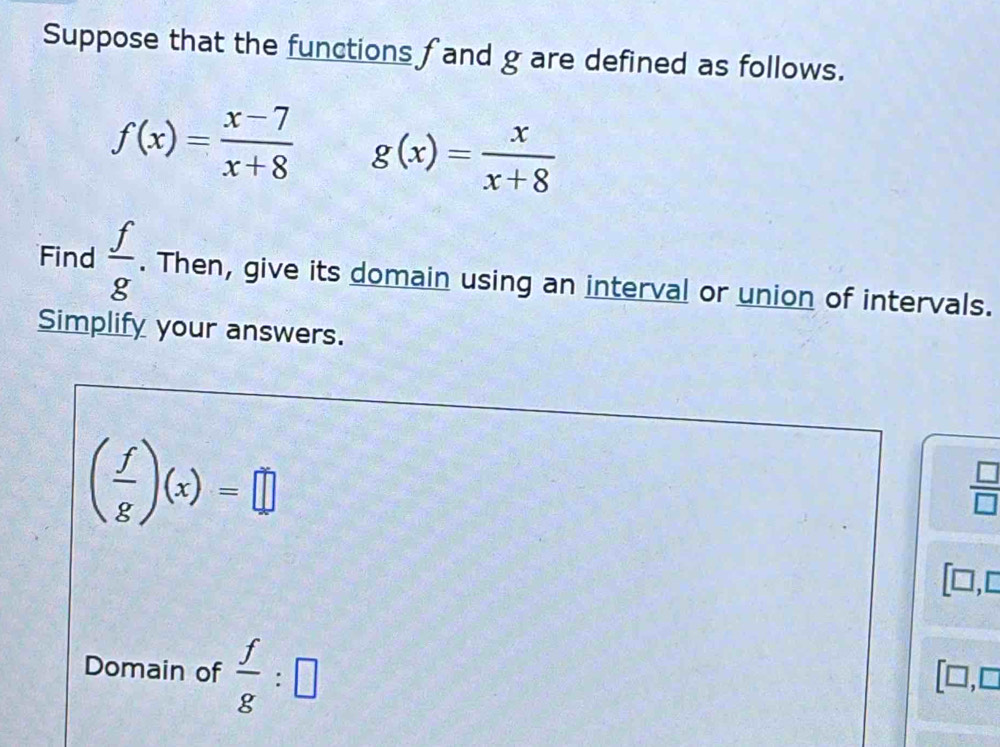 Suppose that the functions f and g are defined as follows.
f(x)= (x-7)/x+8  g(x)= x/x+8 
Find  f/g . Then, give its domain using an interval or union of intervals. 
Simplify your answers.
( f/g )(x)=□
 □ /□  
[□,c 
Domain of  f/g :□
□