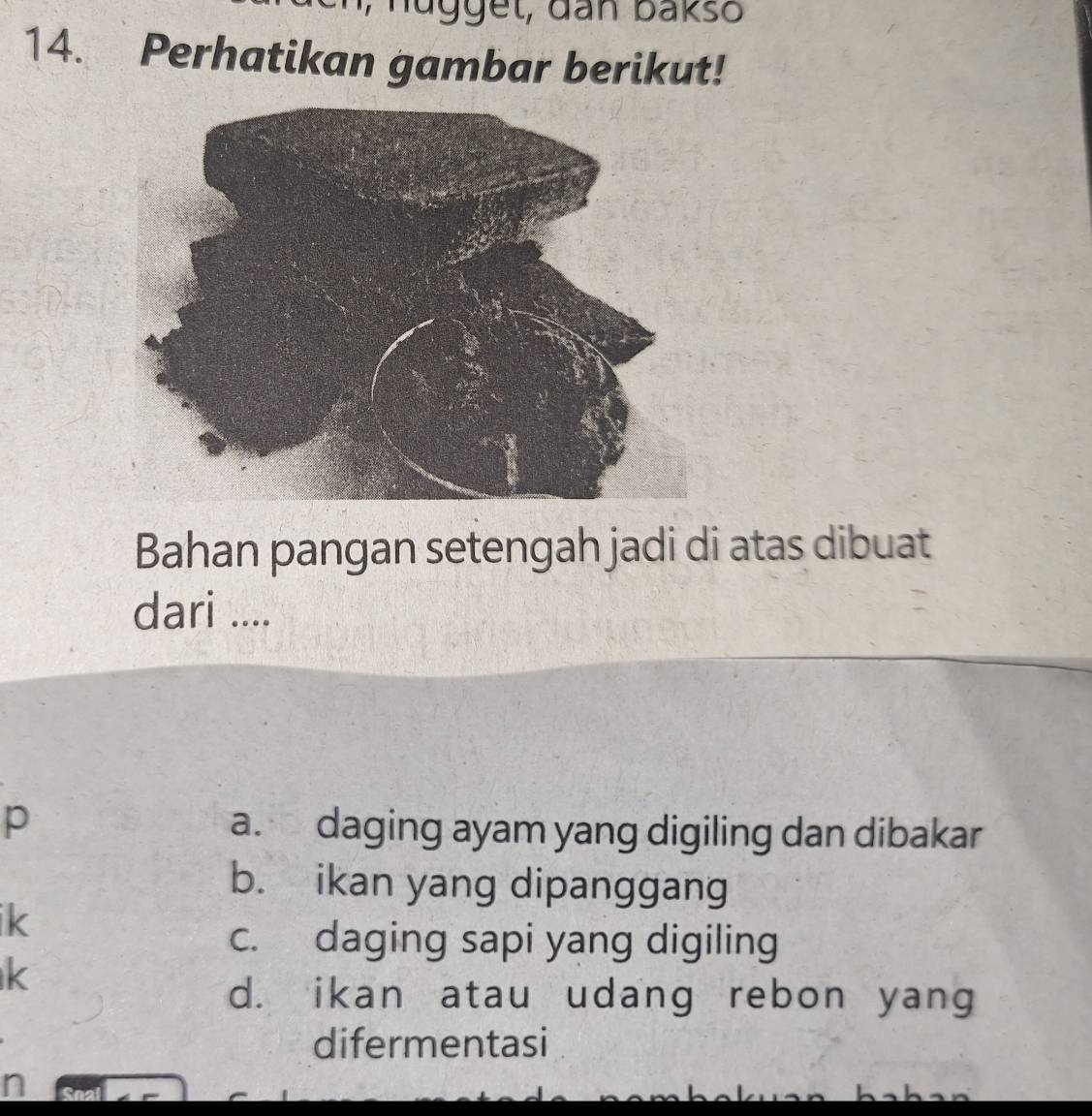 Perhatikan gambar berikut!
Bahan pangan setengah jadi di atas dibuat
dari ....
p a. daging ayam yang digiling dan dibakar
b. ikan yang dipanggang
ik
c. daging sapi yang digiling
k
d. ikan atau udang rebon yang
difermentasi
n