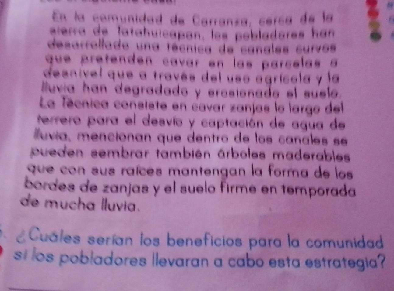 En la comunidad de Carranza, cería de la 
éterra de latahuicapan, los pobladores hán 
desarrollado una técnica de canales curvos 
que pretenden cavar en las parcelas a 
desnível que a través del uso agrícola y la 
luvia han degradado y erosionade el suele. 
La Técnica consiste en cavar zanjas le largo del 
terrero para el desvío y captación de agua de 
uvía, mencionan que dentro de los canales seé 
pueden sembrar también árboles maderables 
que con sus raíces mantengan la forma de los 
bordes de zanjas y el suelo firme en temporada 
de mucha lluvia. 
Cuáles serían los beneficios para la comunidad 
st los pobladores llevaran a cabo esta estrategia?