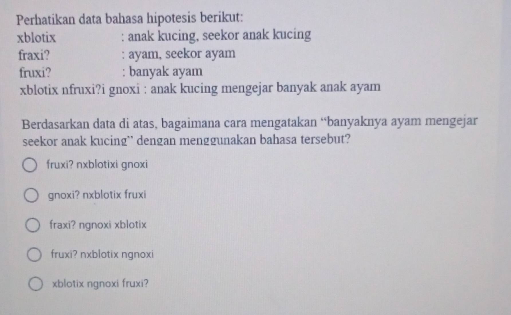 Perhatikan data bahasa hipotesis berikut:
xblotix : anak kucing, seekor anak kucing
fraxi? : ayam, seekor ayam
fruxi? : banyak ayam
xblotix nfruxi?i gnoxi : anak kucing mengejar banyak anak ayam
Berdasarkan data di atas, bagaimana cara mengatakan “banyaknya ayam mengejar
seekor anak kucing`` dengan menggunakan bahasa tersebut?
fruxi? nxblotixi gnoxi
gnoxi? nxblotix fruxi
fraxi? ngnoxi xblotix
fruxi? nxblotix ngnoxi
xblotix ngnoxi fruxi?