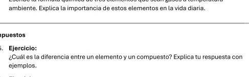 ambiente. Explica la importancia de estos elementos en la vida diaria. 
puestos 
. Ejercicio: 
¿Cuál es la diferencia entre un elemento y un compuesto? Explica tu respuesta con 
ejemplos.