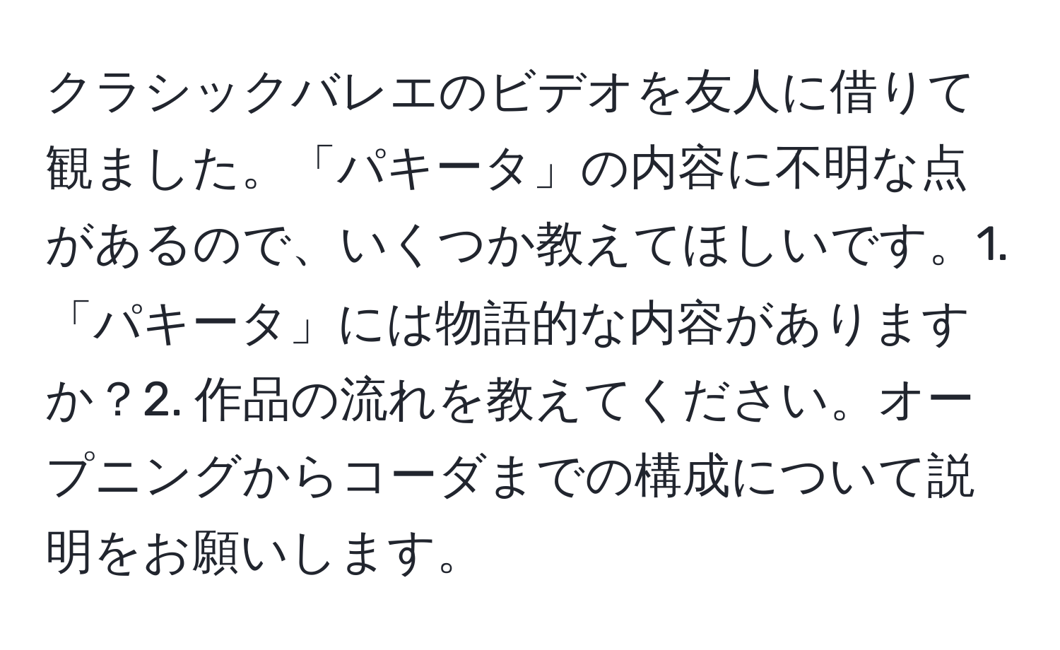 クラシックバレエのビデオを友人に借りて観ました。「パキータ」の内容に不明な点があるので、いくつか教えてほしいです。1.「パキータ」には物語的な内容がありますか？2. 作品の流れを教えてください。オープニングからコーダまでの構成について説明をお願いします。