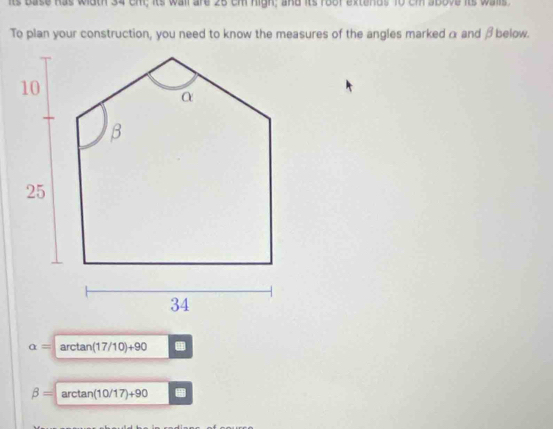 its base has width 34 cm; its wall are 25 cm high; and its foof extends 10 cm above its walls 
To plan your construction, you need to know the measures of the angles marked α and β below.
alpha =arctan (17/10)+90 4
beta =arctan (10/17)+90