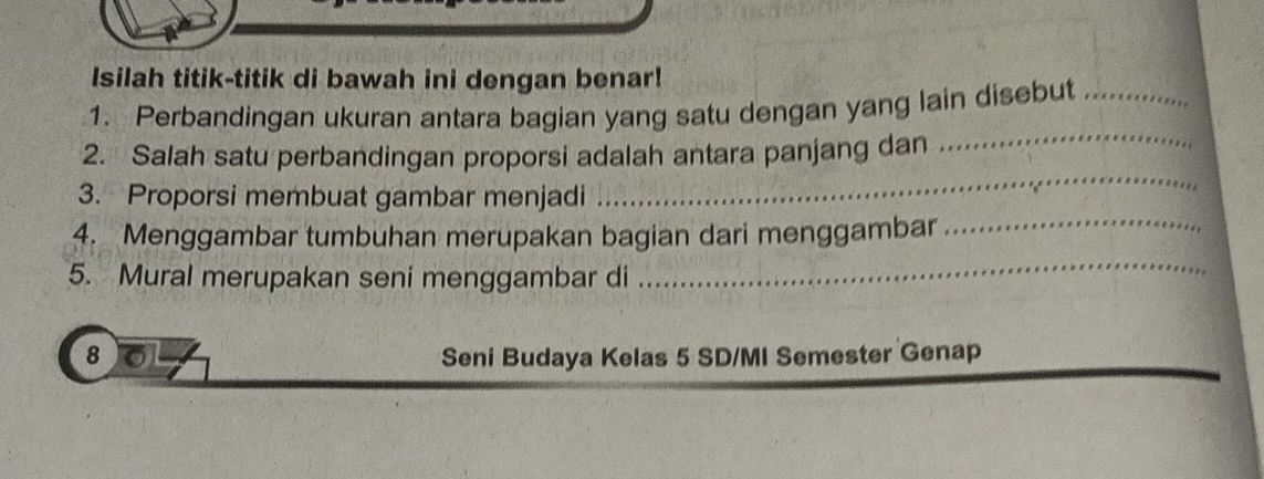 Isilah titik-titik di bawah ini dengan benar! 
1. Perbandingan ukuran antara bagian yang satu dengan yang lain disebut_ 
_ 
2. Salah satu perbandingan proporsi adalah antara panjang dan_ 
3. Proporsi membuat gambar menjadi 
4. Menggambar tumbuhan merupakan bagian dari menggambar_ 
5. Mural merupakan seni menggambar di 
_ 
8 Seni Budaya Kelas 5 SD/MI Semester Genap