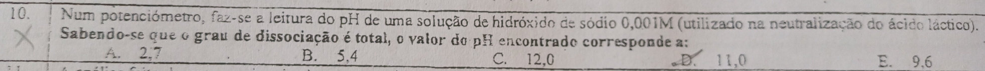 Num potenciómetro, faz-se a leitura do pH de uma solução de hidróxido de sódio 0,001M (utilizado na neutralização do ácido láctico).
Sabendo-se que o grau de dissociação é total, o valor do pH encontrado corresponde a:
A. 2; 7 B. 5,4 C. 12, 0 E. 9,6
。D. 11,0