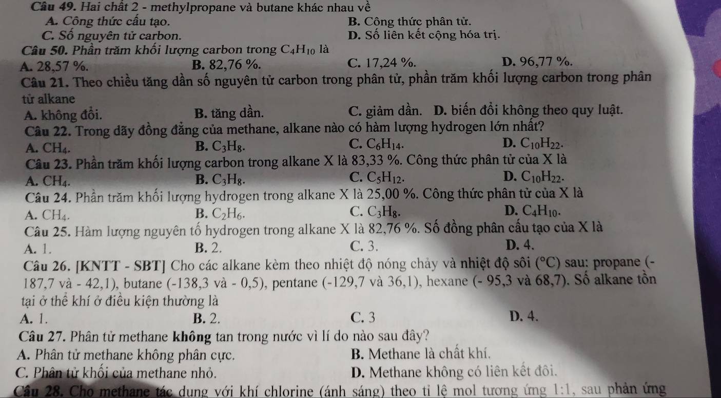 Hai chất 2 - methylpropane và butane khác nhau về
A. Công thức cầu tạo. B. Công thức phân tử.
C. Số nguyên tử carbon. D. Số liên kết cộng hóa trị.
Câu 50. Phần trăm khối lượng carbon trong C_4H_10 là
A. 28,57 %. B. 82,76 %. C. 17,24 %. D. 96,77 %.
Câu 21. Theo chiều tăng dần số nguyên tử carbon trong phân tử, phần trăm khối lượng carbon trong phân
tử alkane
A. không đổi. B. tăng dần. C. giảm dần. D. biến đổi không theo quy luật.
Câu 22. Trong dãy đồng đẳng của methane, alkane nào có hàm lượng hydrogen lớn nhất?
A. CH_4. B. C_3H_8. C. C_6H_14. D. C_10H_22.
Câu 23. Phần trăm khối lượng carbon trong alkane X là 83,33 %. Công thức phân tửở của X là
C.
A. CH_4. B. C_3H_8. C_5H_12. D. C_10H_22.
Câu 24. Phần trăm khối lượng hydrogen trong alkane X là 25,00 %. Công thức phân tử của X là
C.
A. CH_4. B. C_2H_6. C_3H_8. D. C_4H_10.
Câu 25. Hàm lượng nguyên tố hydrogen trong alkane X là 82,76 %. Số đồng phân cấu tạo của X là
A. 1. B. 2. C. 3. D. 4.
Câu 26. [KNTT - SBT] Cho các alkane kèm theo nhiệt độ nóng chảy và nhiệt độ sôi (^circ C) sau: propane (-
187,7va-42,1) , butane (-138,3va-0,5) , pentane (-129,7 và 36,1) , hexane (-95,3 và 68,7). Số alkane tồn
tại ở thể khí ở điều kiện thường là
A. 1. B. 2. C. 3 D. 4.
Câu 27. Phân tử methane không tan trong nước vì lí do nào sau đây?
A. Phân tử methane không phân cực. B. Methane là chất khí.
C. Phân tử khối của methane nhỏ. D. Methane không có liên kết đôi.
Cầu 28. Cho methane tác dung với khí chlorine (ánh sáng) theo tỉ lệ mol tương ứng 1:1 , sau phản ứng