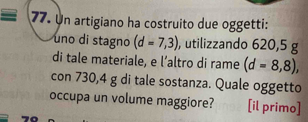 Un artigiano ha costruito due oggetti: 
uno di stagno (d=7,3) , utilizzando 620,5 g
di tale materiale, e l’altro di rame (d=8,8), 
con 730,4 g di tale sostanza. Quale oggetto 
occupa un volume maggiore? [il primo]