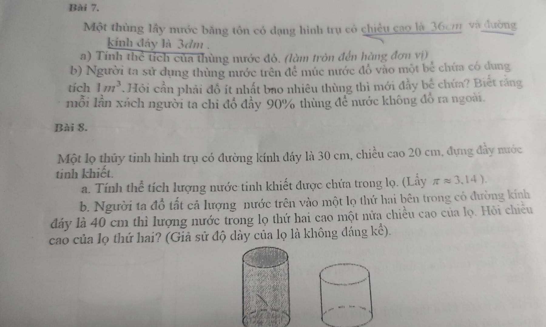 Một thùng lấy nước bằng tôn có dạng hình trụ có chiều cao là 36cm và đường 
kính đáy là 3dm. 
a) Tính thể tích của thùng nước đó. (làm tròn đến hàng đơn vị) 
b) Người ta sử dụng thùng nước trên để múc nước đồ vào một bể chứa có dung 
tích 1m^3 *. Hỏi cần phải đổ ít nhất bao nhiêu thùng thì mới đầy bể chứa? Biết rằng 
mỗi lần xách người ta chi đổ đầy 90% thùng để nước không đổ ra ngoài. 
Bài 8. 
Một lọ thủy tinh hình trụ có đường kính đáy là 30 cm, chiều cao 20 cm, đựng đầy nước 
tinh khiết. 
a. Tính thể tích lượng nước tinh khiết được chứa trong lọ. (Lấy π approx 3,14). 
b. Người ta đỗ tất cả lượng nước trên vào một lọ thứ hai bên trong có đường kính 
đáy là 40 cm thì lượng nước trong lọ thứ hai cao một nửa chiều cao của lọ. Hỏi chiều 
cao của lọ thứ hai? (Giả sử độ dày của lọ là không đáng kể).