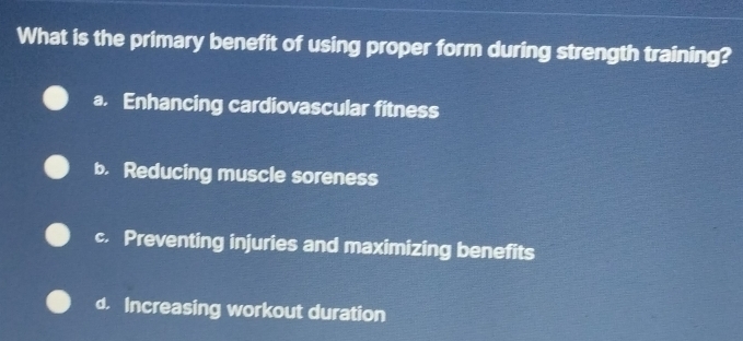 What is the primary benefit of using proper form during strength training?
a. Enhancing cardiovascular fitness
b. Reducing muscle soreness
c. Preventing injuries and maximizing benefits
d. Increasing workout duration