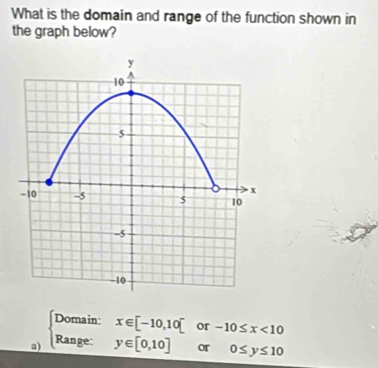 What is the domain and range of the function shown in
the graph below?
a) beginarrayl Domain: Range:endarray.
x∈ [-10,10] or -10≤ x<10</tex>
^□  y∈ [0,10] or 0≤ y≤ 10