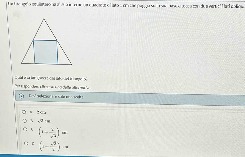 Un triangolo equilatero ha al suo interno un quadrato di lato 1 cm che poggia sulla sua base e tocca con due vertici i lati obliqui
Qual è la lunghezza del lato del triangolo?
Per rispondere clicca su una delle alternative.
Devi selezionare solo una scelta
A 2 cm
B sqrt(3)cm
C (1+ 2/sqrt(3) )cm
D (1+ sqrt(3)/2 )cm