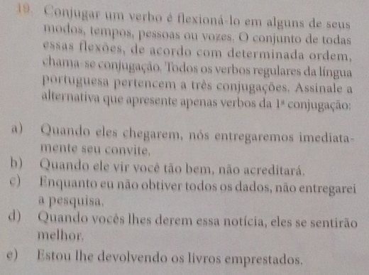 Conjugar um verbo é flexioná-lo em alguns de seus
modos, tempos, pessoas ou vozes. O conjunto de todas
essas flexões, de acordo com determinada ordem,
chama-se conjugação. Todos os verbos regulares da língua
portuguesa pertencem a três conjugações. Assinale a
alternativa que apresente apenas verbos da 1^(_ circ) conjugação:
a) Quando eles chegarem, nós entregaremos imediata-
mente seu convite.
b) Quando ele vir você tão bem, não acreditará.
c) Enquanto eu não obtiver todos os dados, não entregarei
a pesquisa.
d) Quando vocês lhes derem essa notícia, eles se sentirão
melhor.
e) Estou lhe devolvendo os livros emprestados.