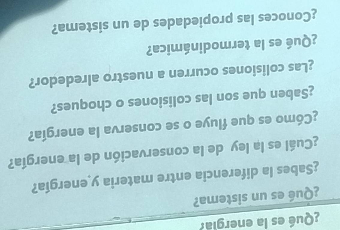 ¿Qué es la energia? 
¿Qué es un sistema? 
¿Sabes la diferencia entre materia y energía? 
¿Cuál es la ley de la conservación de la energía? 
¿Cómo es que fluye o se conserva la energía? 
¿Saben que son las colisiones o choques? 
¿Las colisiones ocurren a nuestro alrededor? 
¿Qué es la termodinámica? 
¿Conoces las propiedades de un sistema?