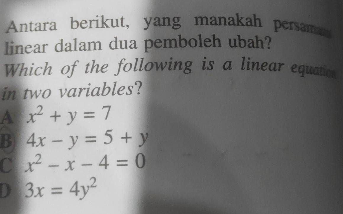 Antara berikut, yang manakah persaman
linear dalam dua pemboleh ubah?
Which of the following is a linear equation
in two variables?
A x^2+y=7
B 4x-y=5+y
C x^2-x-4=0
D 3x=4y^2