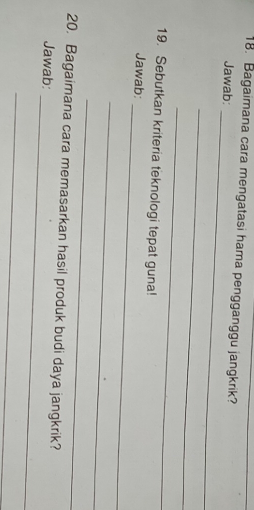 Bagaimana cara mengatasi hama pengganggu jangkrik?_ 
_ 
Jawab: 
_ 
_ 
19. Sebutkan kriteria teknologi tepat guna! 
_ 
Jawab: 
_ 
_ 
_ 
20. Bagaimana cara memasarkan hasil produk budi daya jangkrik? 
Jawab: 
_