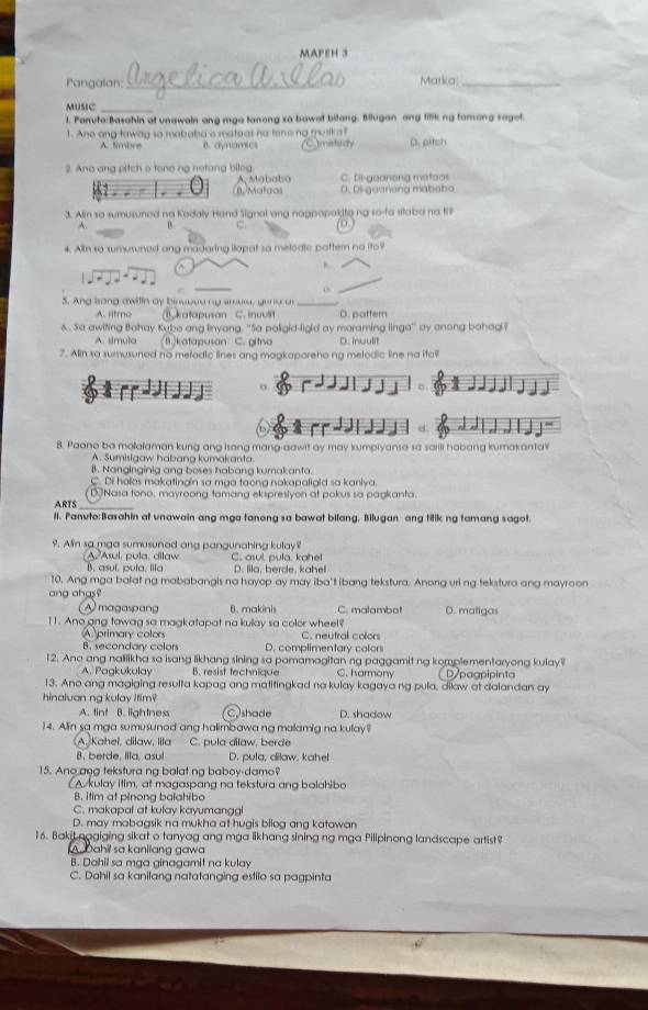 MAPEH 3
Pangalan _Marka_
MUsIC_
1. Panuto:Basahin at unawain ang mga tanong xa bowat bilang. Bllugan any tillk ng famong sagot.
1. Ane ang tawag so mababa a mataas no tene no musika? D. pitch
A. timbos B. dynamics Imelody
2. Ano ang pitch o tone ng netong bileg. Mababa C. Di-geanong mateos
B. Malgos D. Di-goanong mababo
3. Alin so sumusuned na Kedaly Hand Signal ang nagpapakita ng so-fa silaba na 1l
A. 0. C. D
4. Alin so sumusuned ang madaring iapat sa melodlc pattern no ito?
^
_
o
5. Ang lsong awitin ay binuoou ng smure, goru u_
A. rltmo katapusan C. inuulit D. pattern
& . Sa awiting Bohay Kubo ang linyang. ''Sa paligid-ligid ay maraming linga' ay anong bahagl ?
A. simuta 1.)katapusan C. gitna D. inwulit
7. Ain so sumusunod no melodic lines ang magkapareho ng melodic line na ito?
「rdd]」 σ
8. Paano ba molalaman kung ang Isong mang-aawit ay may kumpryansa sa sarili habang kumakantal
A. Sumisigaw habang kumakanta
B. Nanginginig ang boses habang kumakanta.
C. Di holos makatingin sa mga toong nokapaligid so kaniya.
ARTS D Nasa tona, mayroong tamang ekspresiyon at pokus sa pagkanta.
Il. Panuto:Basahin at unawain ang mga tanong sa bawat bilang. Bilugan ang titik ng tamang sagot.
9. Aln sa mga sumusunod ang pangunahing kulay?
A/Asul, pula, dilaw
B. asul, pula, Illa C. asul, pula, kahe!
D. lila, berde, kahel
10. Ang mga balat ng mababangis na hayop ay may iba't ibang tekstura. Anong uri ng tekstura ang mayroon
ang ahgs?
A magaspang B. makinis C. malambot D. matiga
11. Ano ang tawag sa magkatapat na kulay sa color wheel?
A primary colors C. neutral colors
B. secondary colors D. complimentary colors
12. Ano ang nalilikha sa isang likhang sining sa pamamagitan ng paggamit ng komplementaryong kulay?
A. Pagkukulay B. resist technique C. harmony D paapipinta
13. Ano ang magiging resulta kapag ang matitingkad na kulay kagaya ng pula, dilaw at dalandan ay
hinaluan ng kulay itim?
A. tint B. lightness C shade D. shadow
14. Alin sa mga sumusunod ang halimbawa ng malamig na kulay?
Kaheï, dilaw, lila C. pula dilaw, berde
B. berde, Illa, asul D. pula, dilaw, kahel
15. Ano ana tekstura ng balat ng baboy-damo?
A kulay itim, at magaspang na tekstura ang bolahibo
B. itim at pinong balahibo
C. makapal at kulay kayumanggi
D. may mabagsik na mukha at hugis bilog ang katawan
16. Baki nagiging sikat o tanyag ang mga likhang sining ng mga Pillpinong landscape artist
A Dahil sa kanilang gawa
B. Dahil sa mga ginagamit na kulay
C. Dahil sa kanilang natatanging estilo sa pagpinta