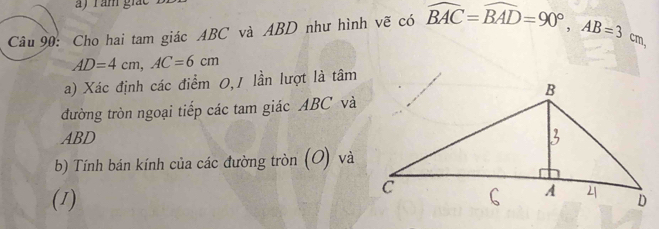 a ) r ăm giát 
Câu 90: Cho hai tam giác ABC và ABD như hình vẽ có overline BAC=overline BAD=90°, AB=3cm,
AD=4cm, AC=6cm
a) Xác định các điểm 0,1 lần lượt là tâm 
đường tròn ngoại tiếp các tam giác ABC và
ABD
b) Tính bán kính của các đường tròn (O) và 
(1)