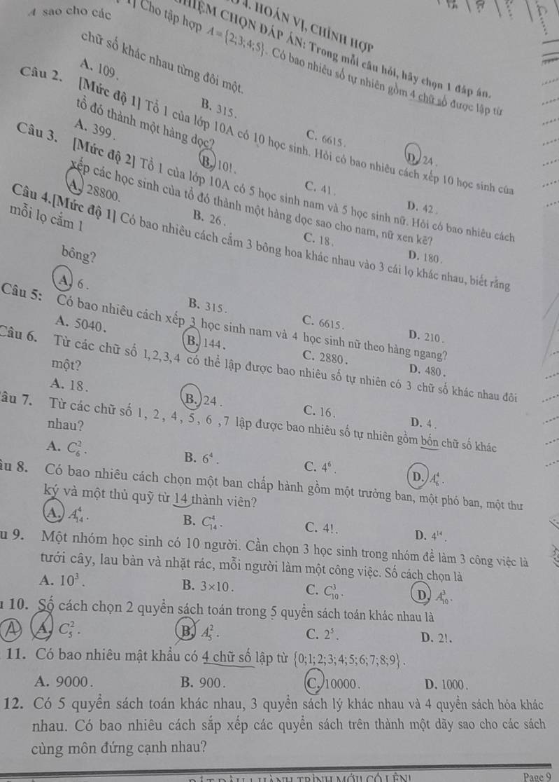 A sao cho các
J4. hoán vị, chỉnh hợi
ệM CHQN ĐÁP ÁN: Trong mỗi câu hỏi, hãy chọn 1 đáp án
chữ số khác nhau từng đôi một
T] Cho tập hợp A= 2;3;4;5 Có bao nhiều số tự nhiên gồm 4 chữ số được lập từ
A. 109、 B. 315.
đổ đó thành một hàng dọc?
A. 399 .
Câu 2.  [Mức độ 1] Tổ 1 của lớp 10A có 10 học sinh. Hỏi có bao nhiêu cách xếp 10 học sinh có
C. 6615 . D  24 .
B)101. C. 41 .
Câu 3. [Mức độ 2] Tổ 1 của lớp 10A có 5 học sinh nam và 5 học sinh nữ. Hồi có bao nhiêu các
cáp các học sinh của tổ đó thành một hàng dọc sao cho nam, nữ xen kế
28800. B. 26 .
D. 42 .
mỗi lọ cắm 1
Câu 4.[Mức độ 1] Có bao nhiều cách cầm 3 bông hoa khác nhau vào 3 cái lọ khác nhau, biết rằng
C. 18 .
bông? D. 180 .
A, 6. B. 315 .
Câu 5: Có bao nhiêu cách xếp 3 học sinh nam và 4 học sinh nữ theo hàng ngang?
C. 6615 . D. 210 .
A. 5040. B. 144. C. 2880 .
một?
Câu 6. Từ các chữ số 1,2,3,4 có thể lập được bao nhiêu số tự nhiên có 3 chữ số khác nhau đôi
D. 480 .
A. 18.
B.)24 . C. 16 .
âu 7. Từ các chữ số 1, 2, 4, 5, 6 , 7 lập được bao nhiêu số tự nhiên gồm bốn chữ số khác
nhau? D. 4 .
A. C_6^(2.
B. 6^4).
C. 4^6.
D. A_6^(4.
âu 8. Có bao nhiêu cách chọn một ban chấp hành gồm một trưởng ban, một phó ban, một thư
ký và một thủ quỹ từ 14 thành viên?
A. A_(14)^4.
B. C_(14)^4. C. 4!. D. 4^14).
u 9. Một nhóm học sinh có 10 người. Cần chọn 3 học sinh trong nhóm đề làm 3 công việc là
tưới cây, lau bàn và nhặt rác, mỗi người làm một công việc. Số cách chọn là
A. 10^3.
B. 3* 10. C. C_(10)^3. D A_(10)^3.
n 10. Số cách chọn 2 quyển sách toán trong 5 quyển sách toán khác nhau là
④ A C_5^(2. B A_5^2. C. 2^5).
D. 2!.
11. Có bao nhiêu mật khẩu có 4 chữ số lập từ  0;1;2;3;4;5;6;7;8;9 .
A. 9000 . B. 900 . C 10000. D. 1000 .
12. Có 5 quyền sách toán khác nhau, 3 quyền sách lý khác nhau và 4 quyền sách hóa khác
nhau. Có bao nhiêu cách sắp xếp các quyển sách trên thành một dãy sao cho các sách
cùng môn đứng cạnh nhau?
nuumới có Lên Page 9