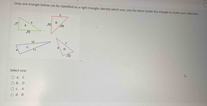 Only one triangle below can be classified as a right triangle; identify which one. Use the letter inside the triangle to make your selection.
Select one:
a. C
b. D
c. A
d. B