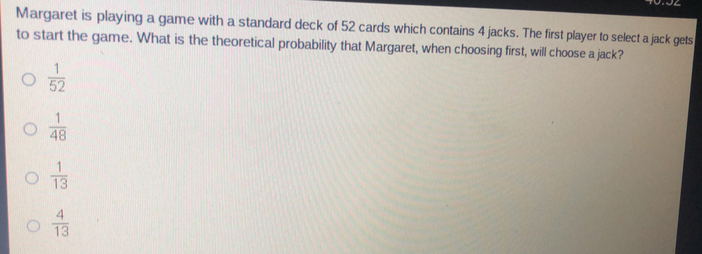 Margaret is playing a game with a standard deck of 52 cards which contains 4 jacks. The first player to select a jack gets
to start the game. What is the theoretical probability that Margaret, when choosing first, will choose a jack?
 1/52 
 1/48 
 1/13 
 4/13 