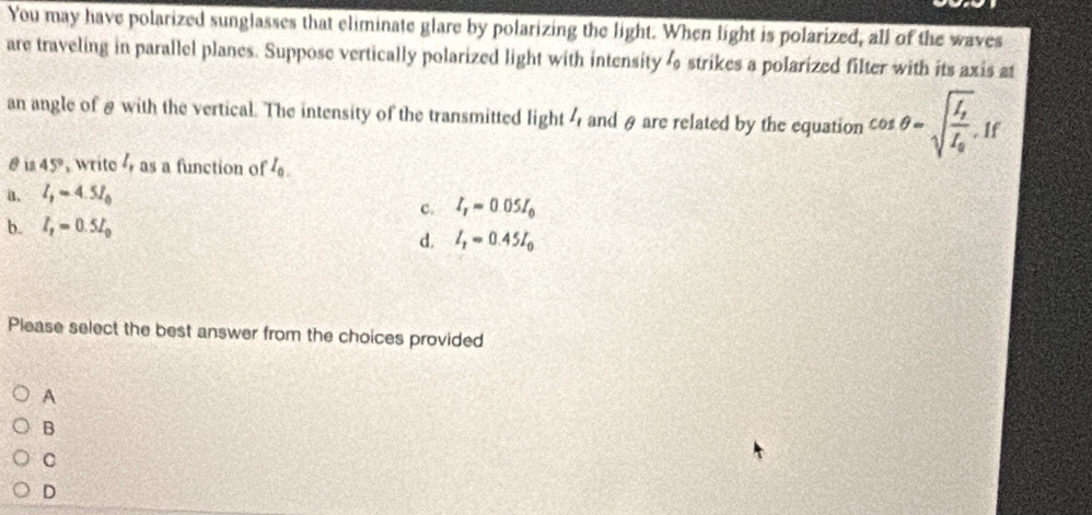 You may have polarized sunglasses that eliminate glare by polarizing the light. When light is polarized, all of the waves
are traveling in parallel planes. Suppose vertically polarized light with intensity l_0 strikes a polarized filter with its axis at
an angle of & with the vertical. The intensity of the transmitted light 4 and θ are related by the equation cos θ =sqrt(frac I_g)I_0 If
@ is 45° , write as a function of I_0.
a. l_1=4.5l_0
c. I_Tapprox 0.05I_0
b. l_1=0.5l_0
d. I_2=0.45I_0
Please select the best answer from the choices provided
A
B
C
D