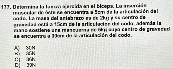 Determina la fuerza ejercida en el bíceps. La inserción
muscular de éste se encuentra a 5cm de la articulación del
codo. La masa del antebrazo es de 2kg y su centro de
gravedad está a 15cm de la articulación del codo, además la
mano sostiene una mancuerna de 5kg cuyo centro de gravedad
se encuentra a 30cm de la articulación del codo.
A) 30N
B) 35N
C) 36N
D) 39N