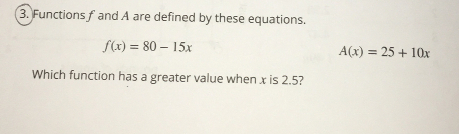 Functions fand A are defined by these equations.
f(x)=80-15x
A(x)=25+10x
Which function has a greater value when x is 2.5?