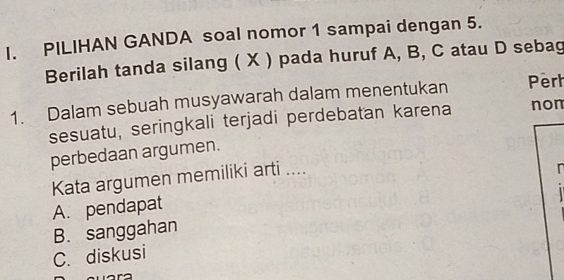 PILIHAN GANDA soal nomor 1 sampai dengan 5.
Berilah tanda silang ( X ) pada huruf A, B, C atau D sebag
1. Dalam sebuah musyawarah dalam menentukan Perh
sesuatu, seringkali terjadi perdebatan karena
non
perbedaan argumen.
Kata argumen memiliki arti ....
In
A. pendapat
B. sanggahan
C. diskusi