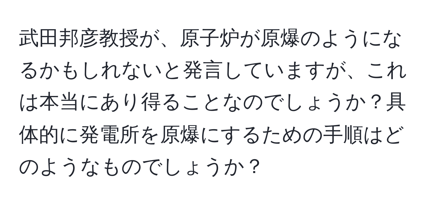 武田邦彦教授が、原子炉が原爆のようになるかもしれないと発言していますが、これは本当にあり得ることなのでしょうか？具体的に発電所を原爆にするための手順はどのようなものでしょうか？