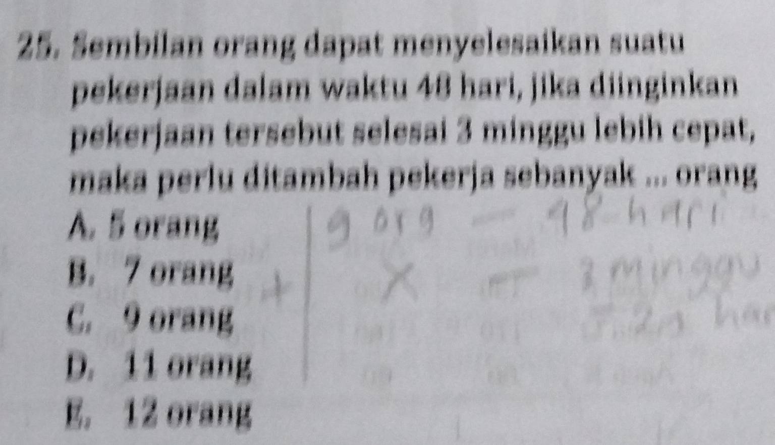 Sembilan orang dapat menyelesaikan suatu
pekerjaan dalam waktu 48 hari, jika diinginkan
pekerjaan tersebut selesai 3 minggu lebih cepat,
maka perlu ditambah pekerja sebanyak ... orang
A. 5 orang
B. 7 orang
C. 9 orang
D. 11 orang
E. 12 orang