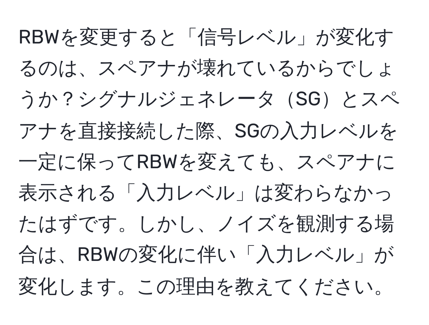 RBWを変更すると「信号レベル」が変化するのは、スペアナが壊れているからでしょうか？シグナルジェネレータSGとスペアナを直接接続した際、SGの入力レベルを一定に保ってRBWを変えても、スペアナに表示される「入力レベル」は変わらなかったはずです。しかし、ノイズを観測する場合は、RBWの変化に伴い「入力レベル」が変化します。この理由を教えてください。