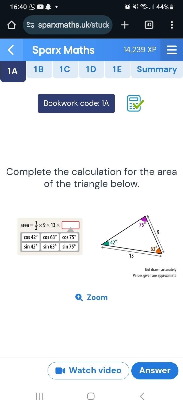 16:40
4
º sparxmaths.uk/stude +
Sparx Maths 14,239 x D
1A 1B 1C 1D 1E Summary
Bookwork code: 1A
Complete the calculation for the area
of the triangle below.
area= 1/2 * 9* 13* _ 
cos 42° cos 63° cos 75°
sin 42° sin 63° sin 75°
Not drawn accurately
Values given are approximate
Zoom
Watch video Answer