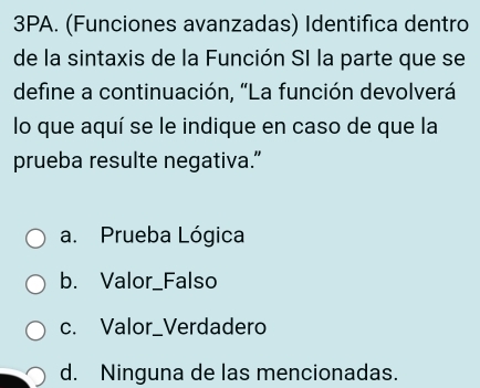 3PA. (Funciones avanzadas) Identifica dentro
de la sintaxis de la Función SI la parte que se
define a continuación, “La función devolverá
lo que aquí se le indique en caso de que la
prueba resulte negativa.”
a. Prueba Lógica
b. Valor_Falso
c. Valor_Verdadero
d. Ninguna de las mencionadas.