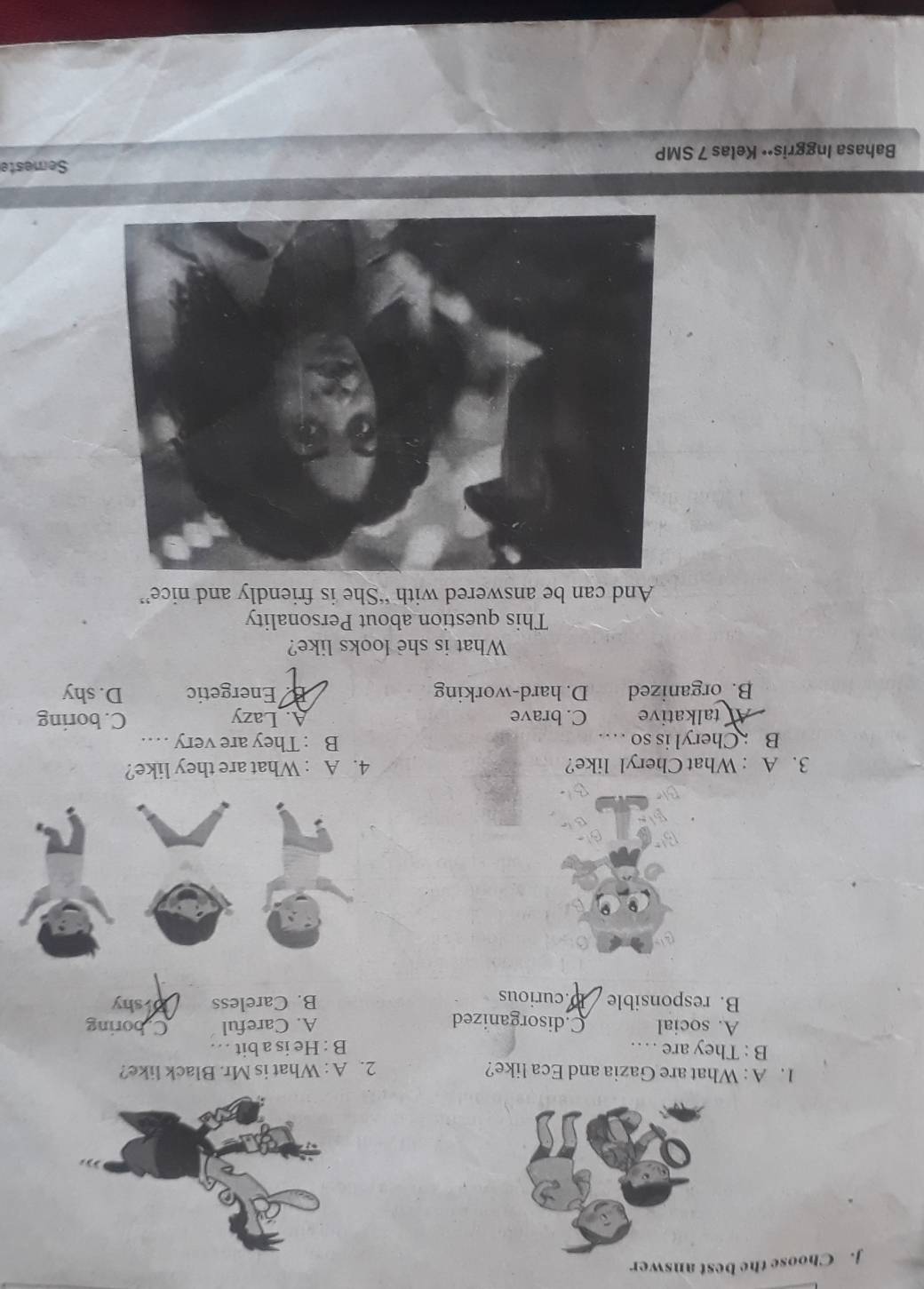 Choose the best answer
1. A : What are Gazia and Eca like? 2. A : What is Mr. Black like?
B : They are …. B : He is a bit ..
A. social C.disorganized A. Careful Cboring
B. responsible D.curious B. Careless Drshy
3. A : What Cheryl like? 4. A : What are they like?
B : Cheryl is so ... B : They are very …
Atalkative C. brave A. Lazy C. boring
B. organized D. hard-working Energetic D. shy
What is she looks like?
This question about Personality
And can be answered with “She is friendly and nice”
Bahasa Inggris•• Kelas 7 SMP Semeste