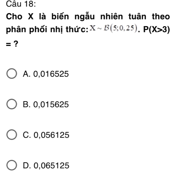 Cho X là biến ngẫu nhiên tuân theo
phân phối nhị thức: Xsim B(5;0,25). P(X>3)
= ?
A. 0,016525
B. 0,015625
C. 0,056125
D. 0,065125