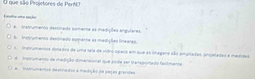 que são Projetores de Perfil?
Escolha uma apção:
a. Instrumento destinado somente as medições angulares.
b. Instrumento destinado somente as medições lineares.
c. Instrumentos dotados de uma tela de vidro opaco em que as imagens são ampliadas, projetadas e medidas.
d. Instrumento de medição dimensional que pode ser transportado facilmente.
e Instrumentos destinados a medição de peças grandes.