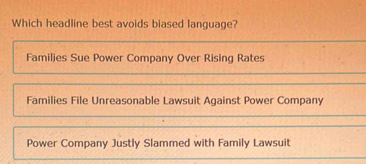 Which headline best avoids biased language?
Familjes Sue Power Company Over Rising Rates
Families File Unreasonable Lawsuit Against Power Company
Power Company Justly Slammed with Family Lawsuit