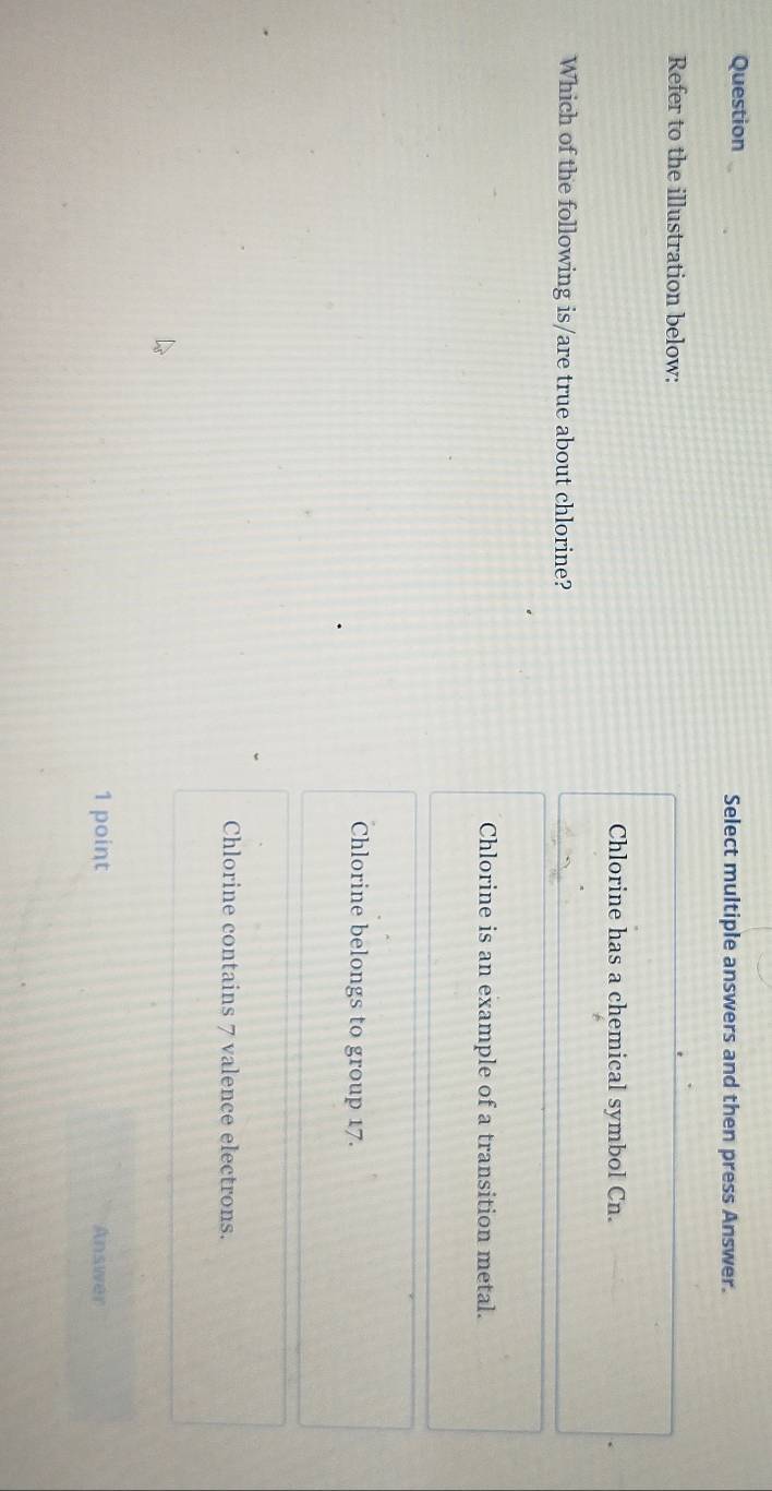 Question Select multiple answers and then press Answer.
Refer to the illustration below:
Chlorine has a chemical symbol Cn.
Which of the following is/are true about chlorine?
Chlorine is an example of a transition metal.
Chlorine belongs to group 17.
Chlorine contains 7 valence electrons.
1 point Answer