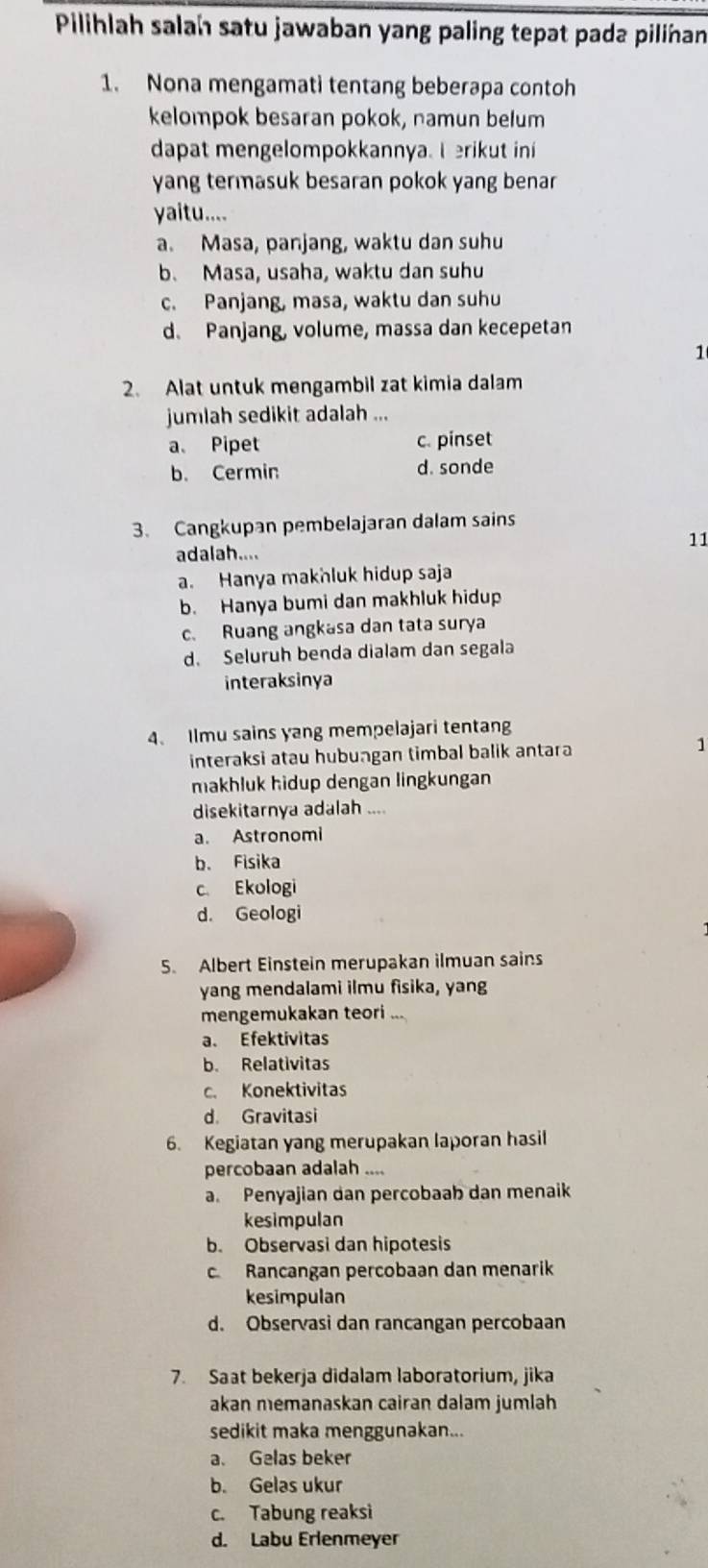 Pilihlah salah satu jawaban yang paling tepat pada pilinan
1. Nona mengamati tentang beberapa contoh
kelompok besaran pokok, namun belum
dapat mengelompokkannya. I erikut ini
yang termasuk besaran pokok yang benar
yaitu....
a. Masa, panjang, waktu dan suhu
b. Masa, usaha, waktu dan suhu
c. Panjang, masa, waktu dan suhu
d. Panjang, volume, massa dan kecepetan
1
2. Alat untuk mengambil zat kimia dalam
jumlah sedikit adalah ...
a. Pipet c. pinset
b. Cermin d. sonde
3. Cangkupan pembelajaran dalam sains
11
adalah....
a. Hanya makhluk hidup saja
b. Hanya bumi dan makhluk hidup
c. Ruang angkasa dan tata surya
d. Seluruh benda dialam dan segala
interaksinya
4、 Ilmu sains yang mempelajari tentang
interaksi atau hubungan timbal balik antara 1
makhluk hidup dengan lingkungan
disekitarnya adalah ....
a. Astronomi
b. Fisika
c. Ekologi
d. Geologi
5. Albert Einstein merupakan ilmuan sains
yang mendalami ilmu fisika, yang
mengemukakan teori
a. Efektivitas
b. Relativitas
c. Konektivitas
d. Gravitasi
6. Kegiatan yang merupakan laporan hasil
percobaan adalah ....
a. Penyajian dan percobaab dan menaik
kesimpulan
b. Observasi dan hipotesis
c Rancangan percobaan dan menarik
kesimpulan
d. Observasi dan rancangan percobaan
7. Saat bekerja didalam laboratorium, jika
akan memanaskan cairan dalam jumlah
sedikit maka menggunakan...
a. Gelas beker
b. Gelas ukur
c. Tabung reaksi
d. Labu Erlenmeyer