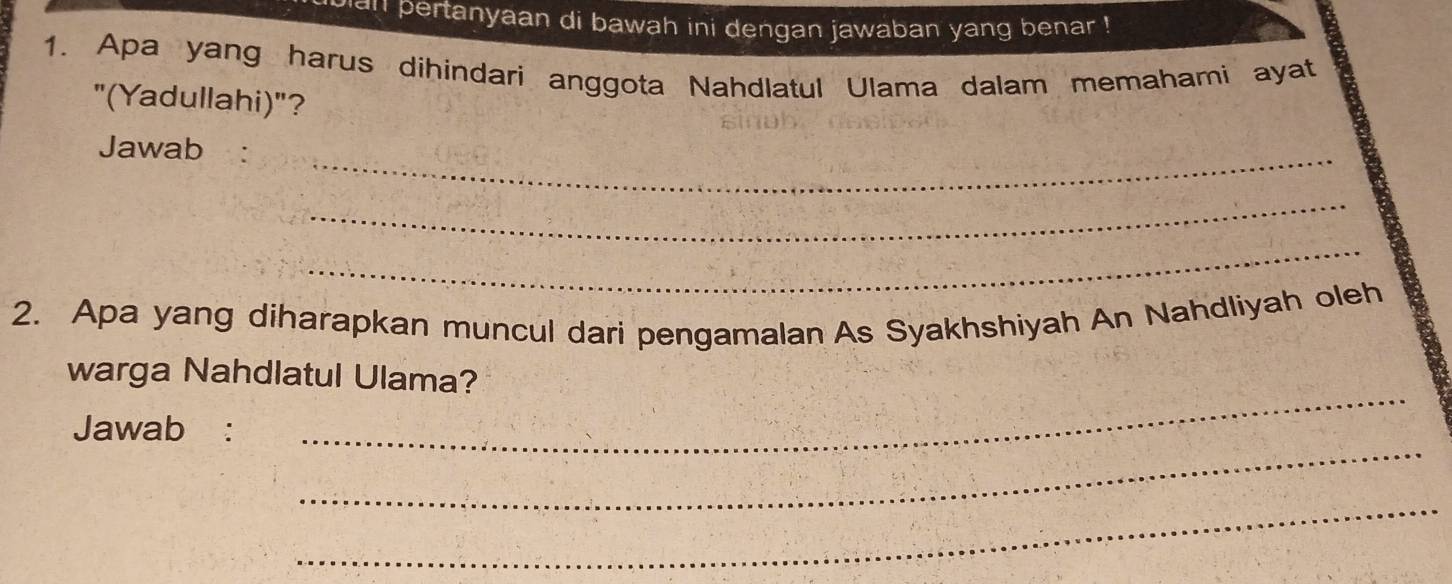 pertanyaan di bawah ini dengan jawaban yang benar ! 
1. Apa yang harus dihindari anggota Nahdlatul Ulama dalam memahami ayat 
"(Yadullahi)"? 
Jawab 
_ 
_ 
_ 
2. Apa yang diharapkan muncul dari pengamalan As Syakhshiyah An Nahdliyah oleh 
warga Nahdlatul Ulama? 
_ 
Jawab : 
_ 
_