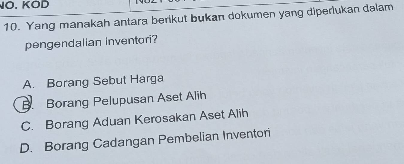 NO. KOD
10. Yang manakah antara berikut bukan dokumen yang diperlukan dalam
pengendalian inventori?
A. Borang Sebut Harga
B. Borang Pelupusan Aset Alih
C. Borang Aduan Kerosakan Aset Alih
D. Borang Cadangan Pembelian Inventori