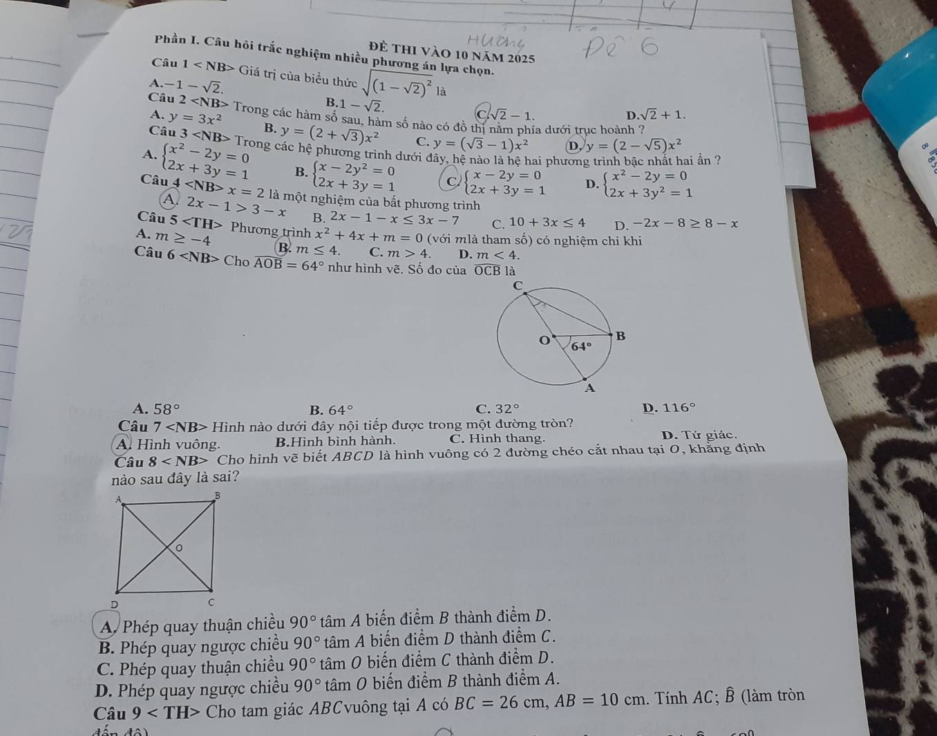 để thi vào 10 năm 2025
Phần I. Câu hỏi trắc nghiệm nhiều phương án lựa chọn.
Câu 1 G Giá trị của biều thức sqrt((1-sqrt 2))^2 là
A. -1-sqrt(2). .sqrt(2)+1.
B. 1-sqrt(2).
A. y=3x^2
C sqrt(2)-1.
D.
Câu 2 Trong các hàm số sau, hàm số nào có đồ thị nằm phía dưới trục hoành ?
Câu 3 B. y=(2+sqrt(3))x^2 C. y=(sqrt(3)-1)x^2 D, y=(2-sqrt(5))x^2
A.
Câu beginarrayl x^2-2y=0 2x+3y=1endarray. Trong các hệ phương trình dưới đây, hệ nào là hệ hai phương trình bậc nhất hai ần ?
B. beginarrayl x-2y^2=0 2x+3y=1endarray. C beginarrayl x-2y=0 2x+3y=1endarray. D. beginarrayl x^2-2y=0 2x+3y^2=1endarray.
A 4 x=2 là một nghiệm của bất phương trình
2x-1>3-x B.
Câu 5 2x-1-x≤ 3x-7 C. 10+3x≤ 4 D. -2x-8≥ 8-x
A. m≥ -4 Phương trình x^2+4x+m=0 (với mlà tham số) có nghiệm chỉ khi
B. m≤ 4. C. m>4. D. m<4.
Câu 6 C Cho widehat AOB=64° như hình vẽ. Số đo của widehat OCB là
A. 58° B. 64° C. 32° D. 116°
Câu 7 Hinh h nào dưới đây nội tiếp được trong một đường tròn? D. Tứ giác.
A. Hình vuông. B.Hình bình hành. C. Hình thang.
Câu 8 Cho hình vẽ biết ABCD là hình vuông có 2 đường chéo cắt nhau tại 0, khẳng định
nào sau đây là sai?
A Phép quay thuận chiều 90° tâm A biến điểm B thành điểm D.
B. Phép quay ngược chiều 90° tâm A biến điểm D thành điểm C.
C. Phép quay thuận chiều 90° tâm O biến điểm C thành điểm D.
D. Phép quay ngược chiều 90° tâm 0 biến điểm B thành điểm A.
Câu 9 Cho tam giác ABCvuông tại A có BC=26cm,AB=10cm. Tính AC; B (làm tròn
đến độ)