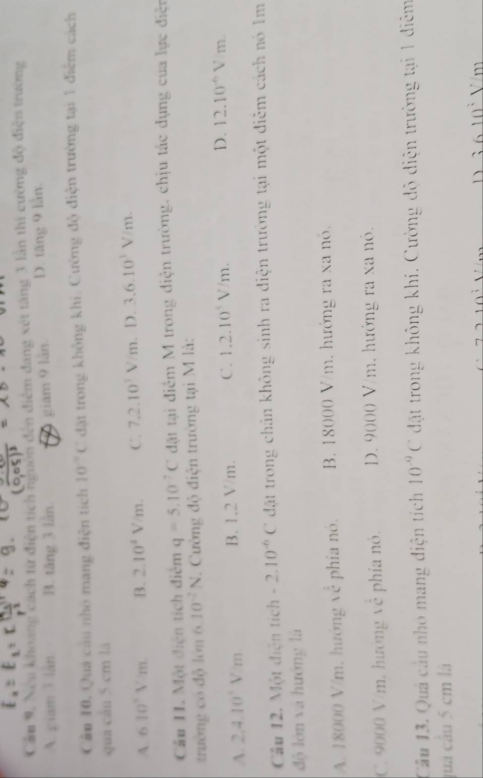Cầu 9, Neu khoang cách từ điện tích ngườn đến điệm đang xét tăng 3 lần thi cường độ điện trường
A. piam 3 làn B. tăng 3 làn D. tăng 9 lần.
giám 9 lần.
Cầu 10. Quả cầu nhỏ mang điện tích 10^(-9)C đặt trong không khí. Cường độ điện trường tại 1 điểm cách
qua câu 5 cm là
A. 6.10^5V/m. B. 2.10^4V/m. C. 7.2.10^3V/m D. 3.6.10^3V/m. 
Cầu 11. Một điện tích điểm q=5.10^(-7)C đặt tại điểm M trong điện trường, chịu tác dụng của lực điện
trường có độ lớn (1, 10^(-2)N. Cường độ điện trường tại M là:
A. 2.4.10^4V/m B. 1.2 V/m. C. 1.2.10^4V/m.
D. 12.10^(-6)V/m. 
Câu 12. Một điện tích -2.10^(-6)C đặt trong chân không sinh ra điện trường tại một điễm cách nó 1m
độ lớn và hướng là
A. 18000 V/m, hướng về phía nó. B. 18000 V/m. hướng ra xa nó.
C. 9000 V/m, hướng 1c phía nó. D. 9000 V/m, hướng ra xa nó.
Câu 13. Quả cầu nhỏ mang điện tích 10^(-9)C dặt trong không khí. Cường độ diện trường tại 1 điêm
qua cầu 5 cm là
D 3 6 10 V m