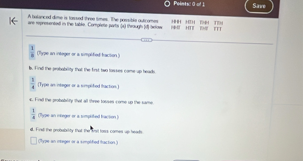 Save 
A balanced dime is tossed three times. The possible outcomes HHH HTH THH TTH 
are represented in the table. Complete parts (a) through (d) below. HHT HTT THT TTT
 1/8  (Type an integer or a simplified fraction.) 
b. Find the probability that the first two tosses come up heads.
 1/4  (Type an integer or a simplified fraction.) 
c. Find the probability that all three tosses come up the same.
 1/4  (Type an integer or a simplified fraction.) 
d. Find the probability that the first toss comes up heads. 
(Type an integer or a simplified fraction.)