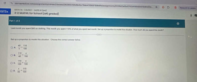 Relaunch to usdate
MATH 7A - CAVERLY - 24/25 51 (LMS)
ealiže 3-2: MathXL for School (LMS graded)
Part 1 of 2
Last month you spent $40 on clothing. This month you spent 110% of what you spent last month. Set up a proportion to model this situation. How much did you spend this month?
Set up a proportion to model this situation. Choose the correct answer below
A.  40/x = 110/100 
B.  110/40 = x/100 
C.  110/100 = x/100 
D.  x/40 = 110/100 
