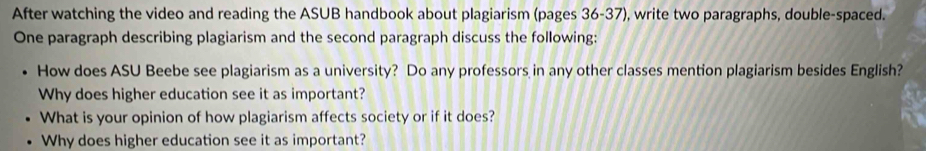 After watching the video and reading the ASUB handbook about plagiarism (pages 36-37), write two paragraphs, double-spaced. 
One paragraph describing plagiarism and the second paragraph discuss the following: 
How does ASU Beebe see plagiarism as a university? Do any professors in any other classes mention plagiarism besides English? 
Why does higher education see it as important? 
What is your opinion of how plagiarism affects society or if it does? 
Why does higher education see it as important?