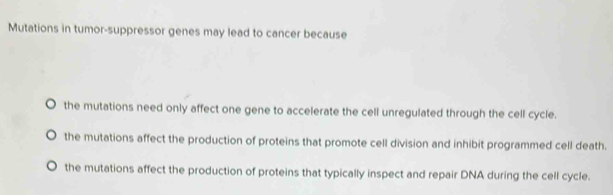 Mutations in tumor-suppressor genes may lead to cancer because
, the mutations need only affect one gene to accelerate the cell unregulated through the cell cycle.
the mutations affect the production of proteins that promote cell division and inhibit programmed cell death.
the mutations affect the production of proteins that typically inspect and repair DNA during the cell cycle.