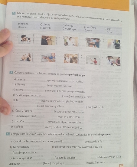 El Relaciona los dibujos con los objetos correspondientes. Para ello, escribe en los paréncesis las letras adiecuadas y
en el respectivo hueco, el nombre de cada profesional
a) bandeja c) cámara f) mataluego e) champú h) pincel g) micrólono i) trigo
b) broca d) carretilla
j) tuberia
f ]
( 1 ( ]
  
C 1
_
_
_
_
_
 Completa las frases con la forma correcta en preténto perfecto simple.
a) Javier no_ (poner) sus materiales en la mochila.
b) Ella y yo_ (tener) muchos exámenes.
c) Fátima _(venir) ayer a mi casa, pero yo no estaba.
d) AI ver los precios, yo no _(querer) más comprar las ropas.
e) Tú_ (pedir) una fiesta de cumpleaños. ¿verdad!
f)_ (ir) a la biblioteca y alli nos _(quedar) todo el día.
g) Óscar y Pepe ya_  (enterarse) de sus malas noças
h) ¿Es cierto que usted _(vivir) en Chile el 2016?
i) Los niños_ (comer) todo el pan que quedaba
j)Mafalda _(nacer) en el año 1958 en Argentina.
Completa las frases con los verbos indicados en los paréntesis, conjugados en pretérito imperfecto
a) Cuando mi hermana acabó sus tareas, yo recién _(empezar) las mías
b) Nuestra madre_ (soler) comer y salir antes que nosotros porque ella_
(trabajar) por las tardes.
c) Siempre que él se _(cansar) de estudiar, _(salir) a caminar un ratito.
d) Ella me_ (Ilamar) siempre que_ (necesitar) mi ayuda