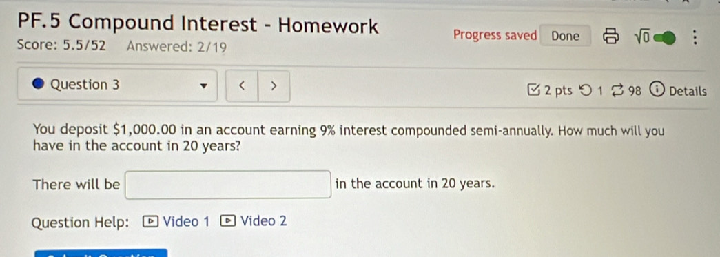 PF.5 Compound Interest - Homework 
Progress saved Done sqrt(0) . 
Score: 5.5/52 Answered: 2/19 
Question 3 Details 
( 
2 pts つ 1 % 98 
You deposit $1,000.00 in an account earning 9% interest compounded semi-annually. How much will you 
have in the account in 20 years? 
There will be in the account in 20 years. 
Question Help: Video 1 Video 2